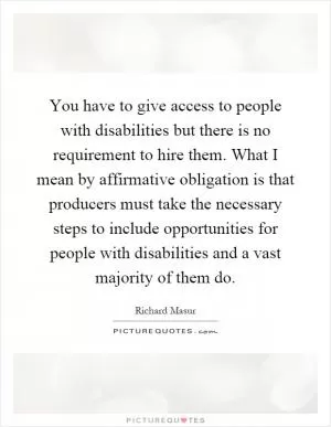 You have to give access to people with disabilities but there is no requirement to hire them. What I mean by affirmative obligation is that producers must take the necessary steps to include opportunities for people with disabilities and a vast majority of them do Picture Quote #1
