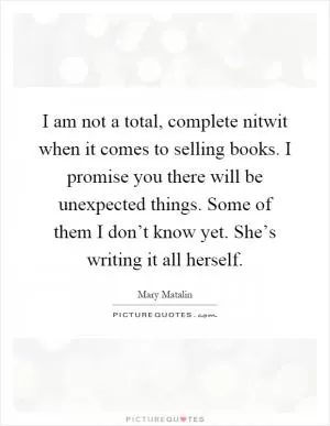 I am not a total, complete nitwit when it comes to selling books. I promise you there will be unexpected things. Some of them I don’t know yet. She’s writing it all herself Picture Quote #1