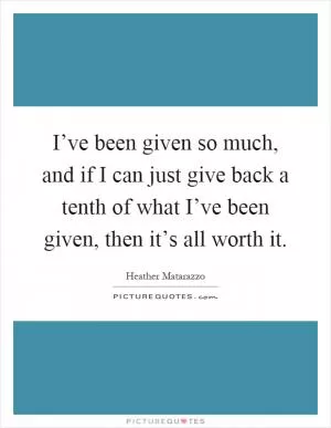 I’ve been given so much, and if I can just give back a tenth of what I’ve been given, then it’s all worth it Picture Quote #1