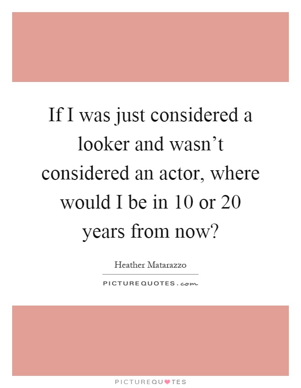 If I was just considered a looker and wasn't considered an actor, where would I be in 10 or 20 years from now? Picture Quote #1