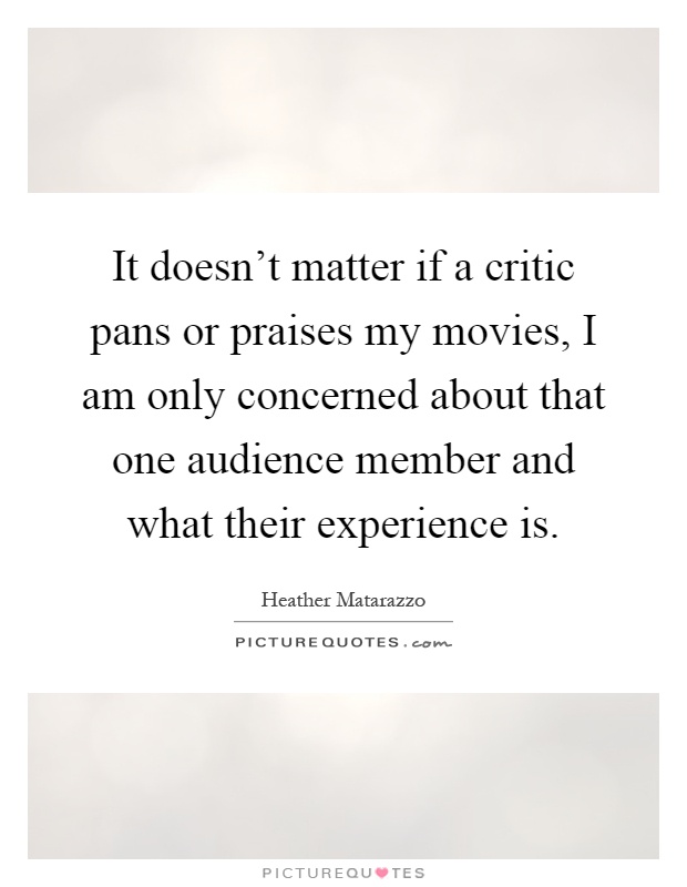 It doesn't matter if a critic pans or praises my movies, I am only concerned about that one audience member and what their experience is Picture Quote #1