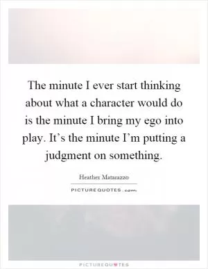The minute I ever start thinking about what a character would do is the minute I bring my ego into play. It’s the minute I’m putting a judgment on something Picture Quote #1