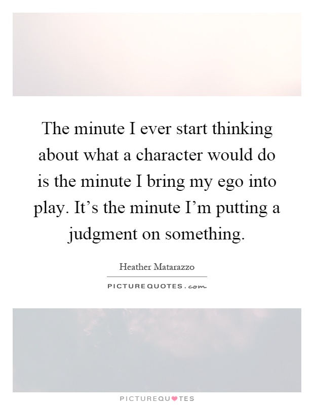 The minute I ever start thinking about what a character would do is the minute I bring my ego into play. It's the minute I'm putting a judgment on something Picture Quote #1