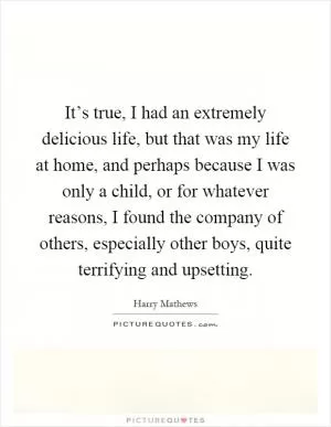 It’s true, I had an extremely delicious life, but that was my life at home, and perhaps because I was only a child, or for whatever reasons, I found the company of others, especially other boys, quite terrifying and upsetting Picture Quote #1