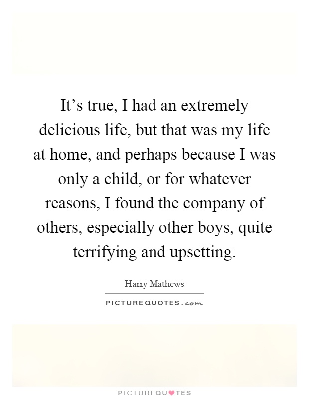 It's true, I had an extremely delicious life, but that was my life at home, and perhaps because I was only a child, or for whatever reasons, I found the company of others, especially other boys, quite terrifying and upsetting Picture Quote #1