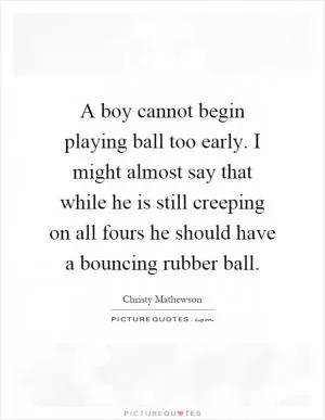 A boy cannot begin playing ball too early. I might almost say that while he is still creeping on all fours he should have a bouncing rubber ball Picture Quote #1