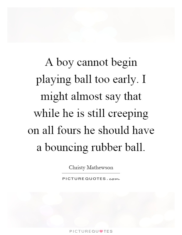 A boy cannot begin playing ball too early. I might almost say that while he is still creeping on all fours he should have a bouncing rubber ball Picture Quote #1