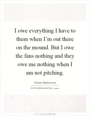 I owe everything I have to them when I’m out there on the mound. But I owe the fans nothing and they owe me nothing when I am not pitching Picture Quote #1