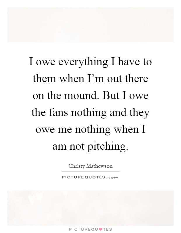 I owe everything I have to them when I'm out there on the mound. But I owe the fans nothing and they owe me nothing when I am not pitching Picture Quote #1