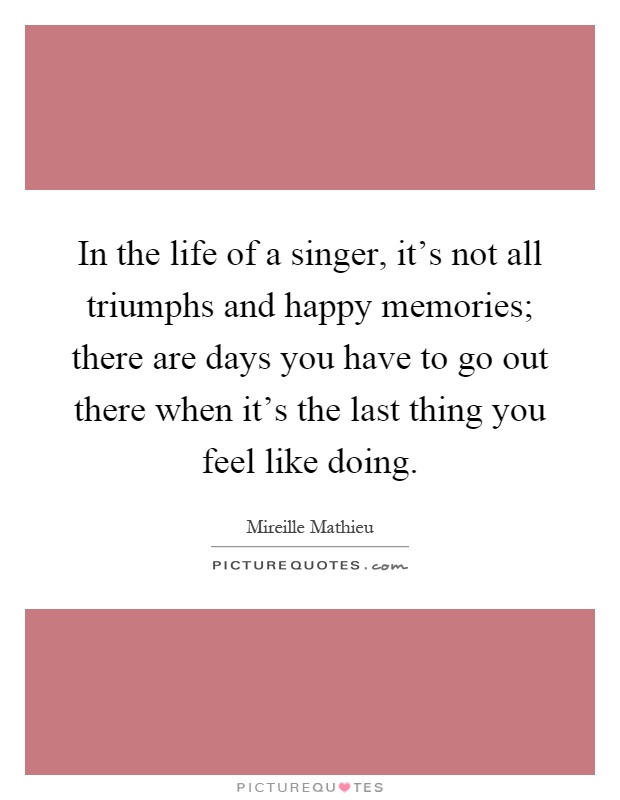In the life of a singer, it's not all triumphs and happy memories; there are days you have to go out there when it's the last thing you feel like doing Picture Quote #1
