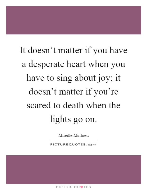 It doesn't matter if you have a desperate heart when you have to sing about joy; it doesn't matter if you're scared to death when the lights go on Picture Quote #1