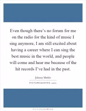 Even though there’s no forum for me on the radio for the kind of music I sing anymore, I am still excited about having a career where I can sing the best music in the world, and people will come and hear me because of the hit records I’ve had in the past Picture Quote #1