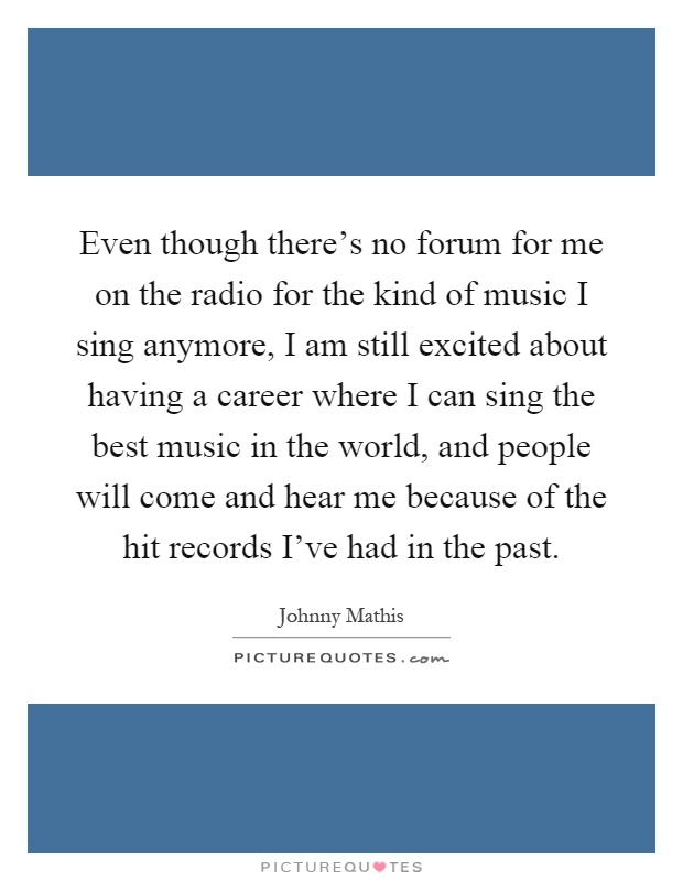 Even though there's no forum for me on the radio for the kind of music I sing anymore, I am still excited about having a career where I can sing the best music in the world, and people will come and hear me because of the hit records I've had in the past Picture Quote #1