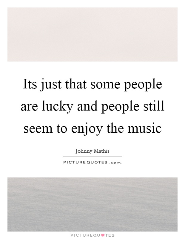 Its just that some people are lucky and people still seem to enjoy the music Picture Quote #1