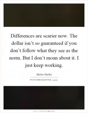 Differences are scarier now. The dollar isn’t so guaranteed if you don’t follow what they see as the norm. But I don’t moan about it. I just keep working Picture Quote #1