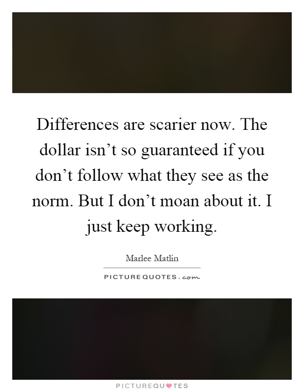 Differences are scarier now. The dollar isn't so guaranteed if you don't follow what they see as the norm. But I don't moan about it. I just keep working Picture Quote #1