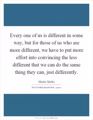 Every one of us is different in some way, but for those of us who are more different, we have to put more effort into convincing the less different that we can do the same thing they can, just differently Picture Quote #1