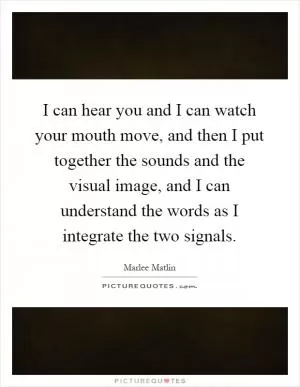 I can hear you and I can watch your mouth move, and then I put together the sounds and the visual image, and I can understand the words as I integrate the two signals Picture Quote #1