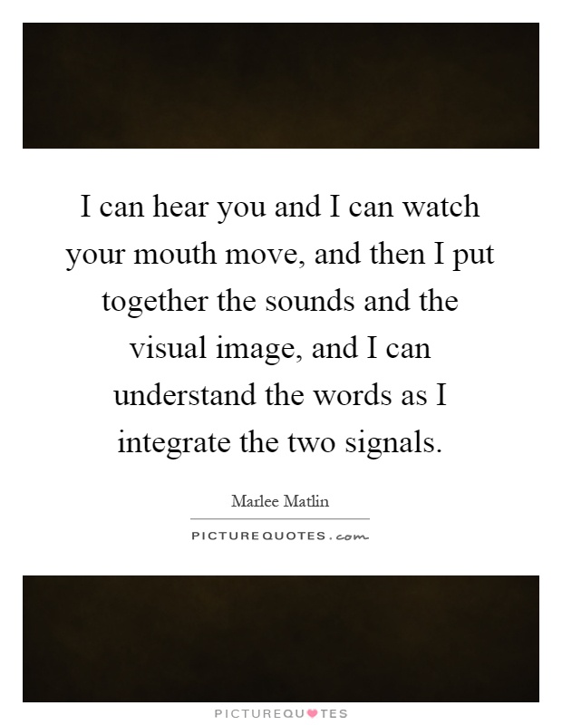 I can hear you and I can watch your mouth move, and then I put together the sounds and the visual image, and I can understand the words as I integrate the two signals Picture Quote #1