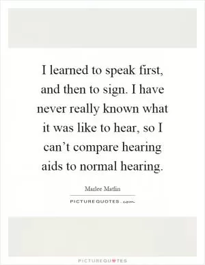 I learned to speak first, and then to sign. I have never really known what it was like to hear, so I can’t compare hearing aids to normal hearing Picture Quote #1