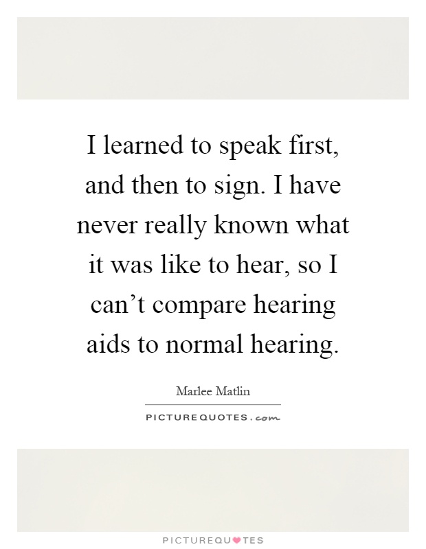 I learned to speak first, and then to sign. I have never really known what it was like to hear, so I can't compare hearing aids to normal hearing Picture Quote #1