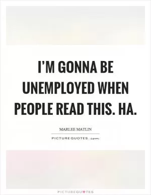 I’m gonna be unemployed when people read this. Ha Picture Quote #1