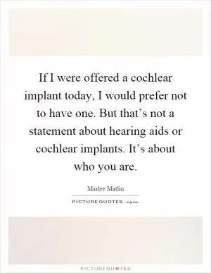 If I were offered a cochlear implant today, I would prefer not to have one. But that’s not a statement about hearing aids or cochlear implants. It’s about who you are Picture Quote #1