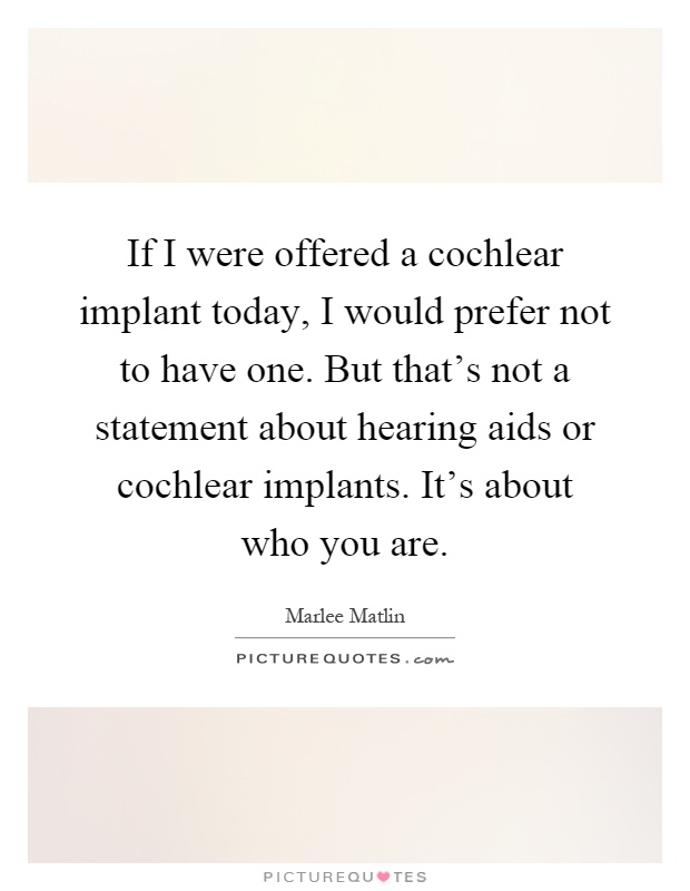 If I were offered a cochlear implant today, I would prefer not to have one. But that's not a statement about hearing aids or cochlear implants. It's about who you are Picture Quote #1