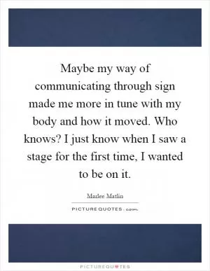 Maybe my way of communicating through sign made me more in tune with my body and how it moved. Who knows? I just know when I saw a stage for the first time, I wanted to be on it Picture Quote #1