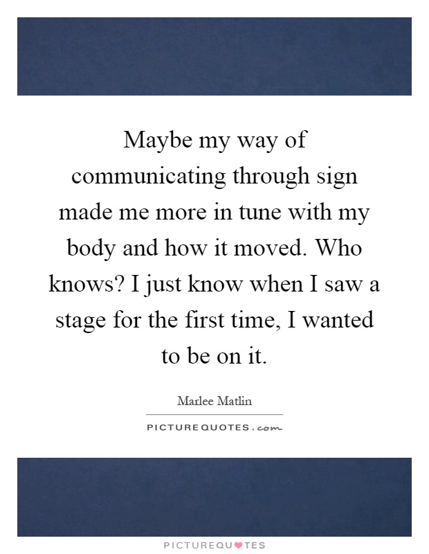 Maybe my way of communicating through sign made me more in tune with my body and how it moved. Who knows? I just know when I saw a stage for the first time, I wanted to be on it Picture Quote #1