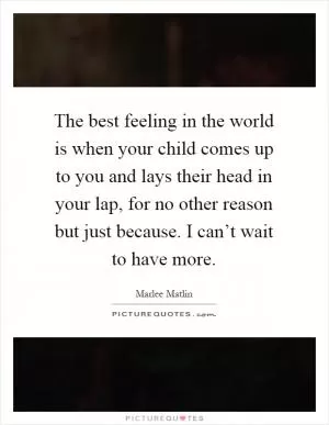 The best feeling in the world is when your child comes up to you and lays their head in your lap, for no other reason but just because. I can’t wait to have more Picture Quote #1