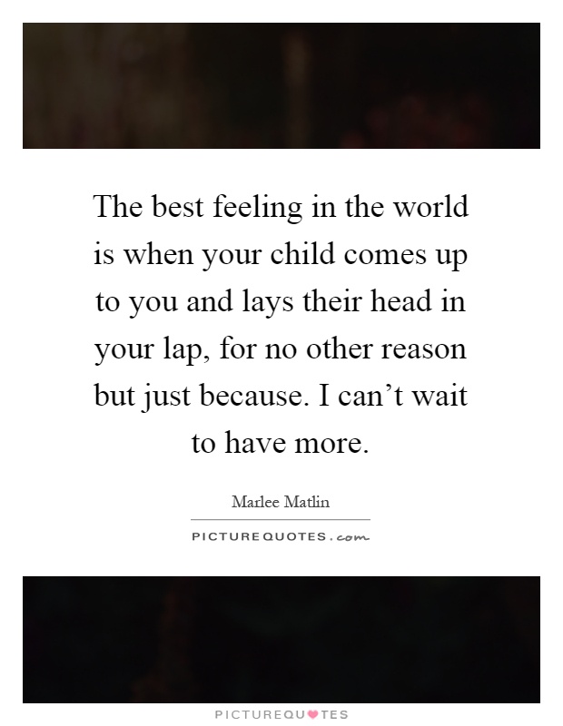The best feeling in the world is when your child comes up to you and lays their head in your lap, for no other reason but just because. I can't wait to have more Picture Quote #1