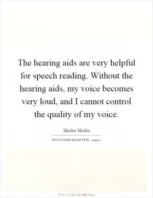 The hearing aids are very helpful for speech reading. Without the hearing aids, my voice becomes very loud, and I cannot control the quality of my voice Picture Quote #1