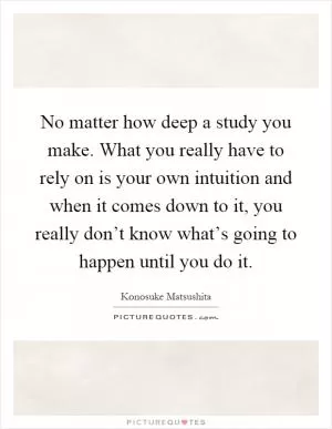 No matter how deep a study you make. What you really have to rely on is your own intuition and when it comes down to it, you really don’t know what’s going to happen until you do it Picture Quote #1
