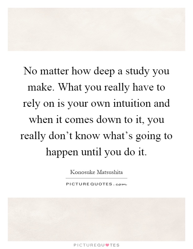 No matter how deep a study you make. What you really have to rely on is your own intuition and when it comes down to it, you really don't know what's going to happen until you do it Picture Quote #1