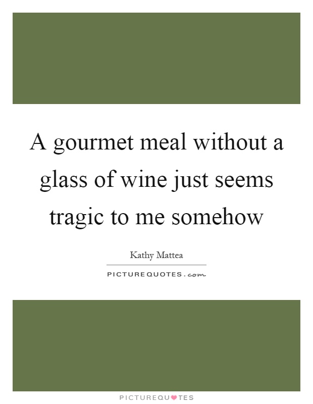 A gourmet meal without a glass of wine just seems tragic to me somehow Picture Quote #1