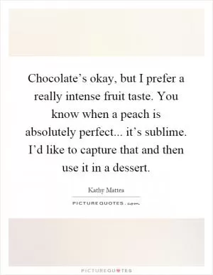 Chocolate’s okay, but I prefer a really intense fruit taste. You know when a peach is absolutely perfect... it’s sublime. I’d like to capture that and then use it in a dessert Picture Quote #1