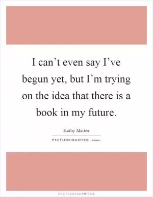 I can’t even say I’ve begun yet, but I’m trying on the idea that there is a book in my future Picture Quote #1