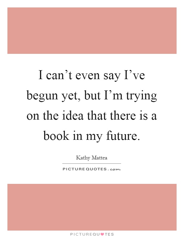 I can't even say I've begun yet, but I'm trying on the idea that there is a book in my future Picture Quote #1