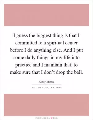 I guess the biggest thing is that I committed to a spiritual center before I do anything else. And I put some daily things in my life into practice and I maintain that, to make sure that I don’t drop the ball Picture Quote #1