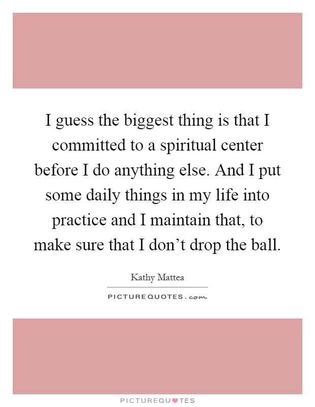 I guess the biggest thing is that I committed to a spiritual center before I do anything else. And I put some daily things in my life into practice and I maintain that, to make sure that I don't drop the ball Picture Quote #1