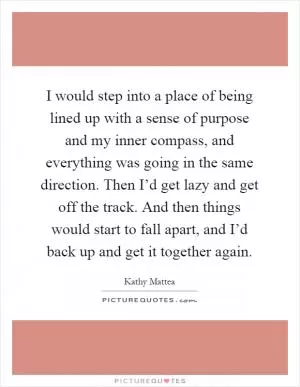 I would step into a place of being lined up with a sense of purpose and my inner compass, and everything was going in the same direction. Then I’d get lazy and get off the track. And then things would start to fall apart, and I’d back up and get it together again Picture Quote #1