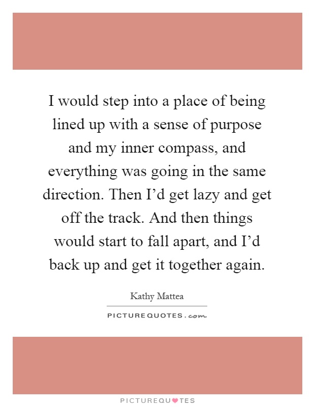 I would step into a place of being lined up with a sense of purpose and my inner compass, and everything was going in the same direction. Then I'd get lazy and get off the track. And then things would start to fall apart, and I'd back up and get it together again Picture Quote #1