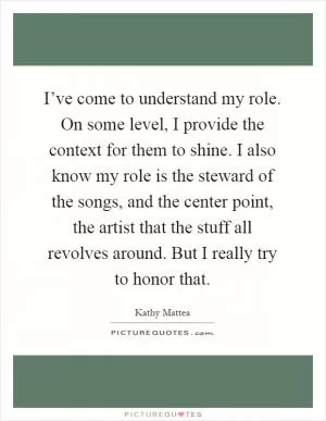 I’ve come to understand my role. On some level, I provide the context for them to shine. I also know my role is the steward of the songs, and the center point, the artist that the stuff all revolves around. But I really try to honor that Picture Quote #1