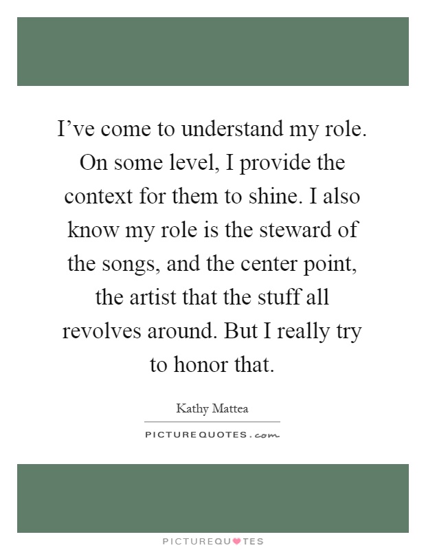 I've come to understand my role. On some level, I provide the context for them to shine. I also know my role is the steward of the songs, and the center point, the artist that the stuff all revolves around. But I really try to honor that Picture Quote #1