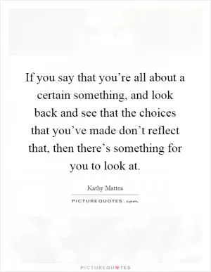 If you say that you’re all about a certain something, and look back and see that the choices that you’ve made don’t reflect that, then there’s something for you to look at Picture Quote #1