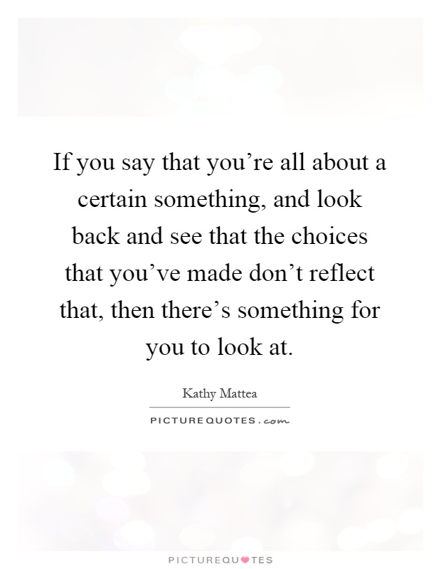 If you say that you're all about a certain something, and look back and see that the choices that you've made don't reflect that, then there's something for you to look at Picture Quote #1