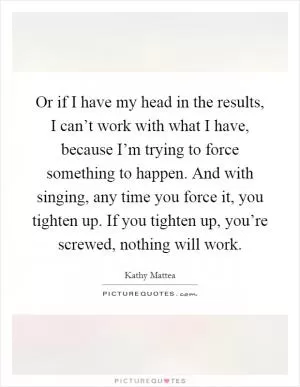 Or if I have my head in the results, I can’t work with what I have, because I’m trying to force something to happen. And with singing, any time you force it, you tighten up. If you tighten up, you’re screwed, nothing will work Picture Quote #1