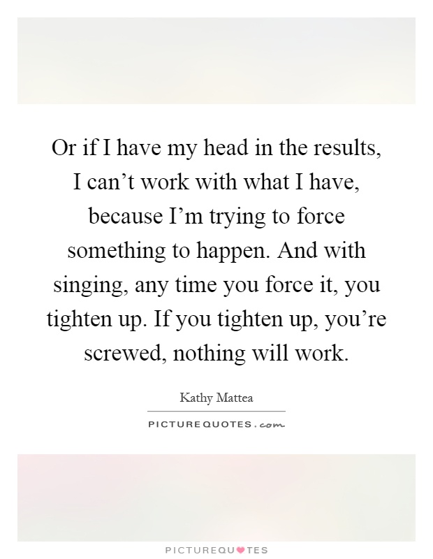 Or if I have my head in the results, I can't work with what I have, because I'm trying to force something to happen. And with singing, any time you force it, you tighten up. If you tighten up, you're screwed, nothing will work Picture Quote #1