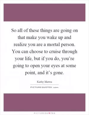 So all of these things are going on that make you wake up and realize you are a mortal person. You can choose to cruise through your life, but if you do, you’re going to open your eyes at some point, and it’s gone Picture Quote #1